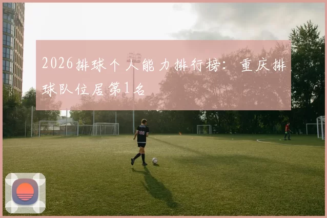 2026排球个人能力排行榜：重庆排球队位居第1名