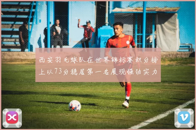 西安羽毛球队在世界锦标赛积分榜上以73分稳居第一名展现强劲实力