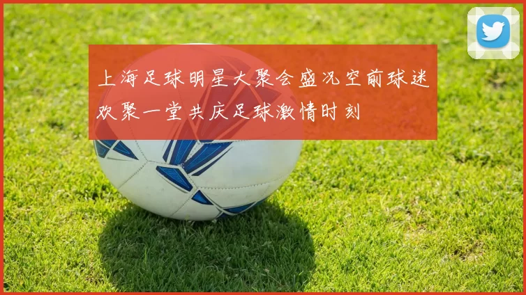 上海足球明星大聚会盛况空前球迷欢聚一堂共庆足球激情时刻