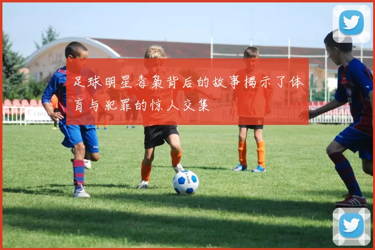 足球明星毒枭背后的故事揭示了体育与犯罪的惊人交集