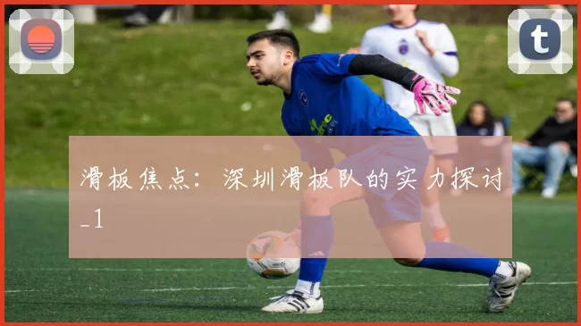 滑板焦点：深圳滑板队的实力探讨_1