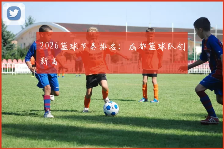 2026篮球节奏排名：成都篮球队创新高