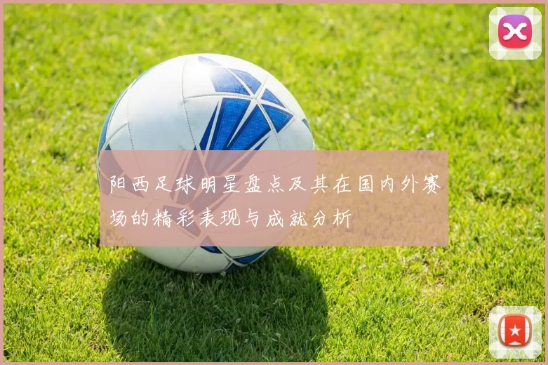 阳西足球明星盘点及其在国内外赛场的精彩表现与成就分析
