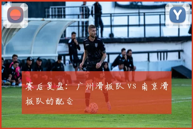 赛后复盘：广州滑板队 vs 南京滑板队的配合