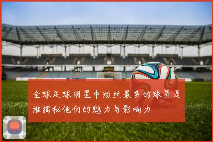 全球足球明星中粉丝最多的球员是谁揭秘他们的魅力与影响力